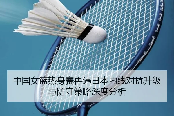 中国女篮热身赛再遇日本内线对抗升级与防守策略深度分析