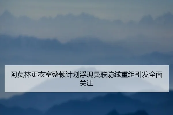阿莫林更衣室整顿计划浮现曼联防线重组引发全面关注